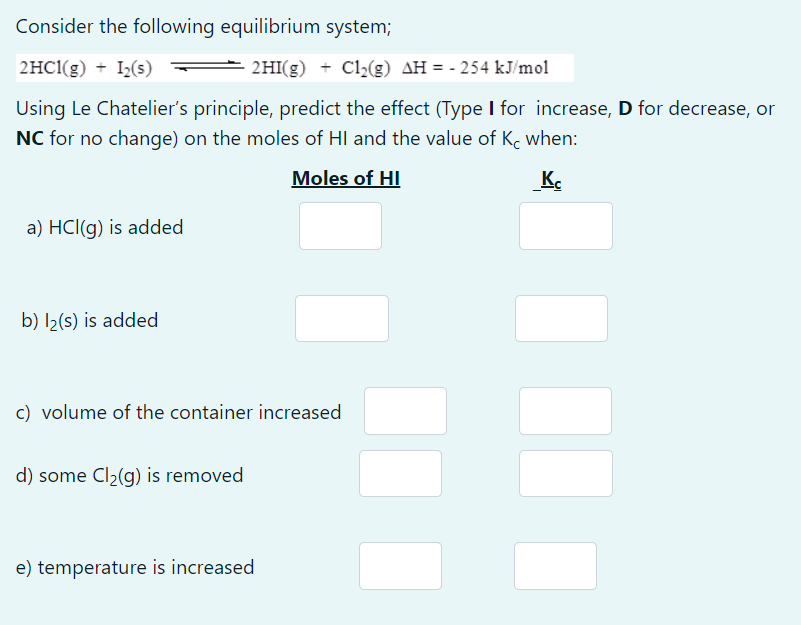 Consider the following equilibrium system;
2HC1(g) + I2(s)
2HI(g) + Cl,(g) AH = - 254 kJ/mol
Using Le Chatelier's principle, predict the effect (Type I for increase, D for decrease, or
NC for no change) on the moles of HI and the value of K, when:
Moles of HI
K.
a) HCl(g) is added
b) I2(s) is added
c) volume of the container increased
d) some Cl2(g) is removed
e) temperature is increased
