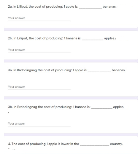 2a. In Lilliput, the cost of producing: 1 apple is:
bananas.
Your answer
2b. In Lilliput, the cost of producing: 1 banana is:
apples.
Your answer
3a. In Brobdingnag the cost of producing: 1 apple is:
bananas.
Your answer
3b. In Brobdingnag the cost of producing: 1 banana is:
apples.
Your answer
4. The cost of producing 1 apple is lower in the
country.
