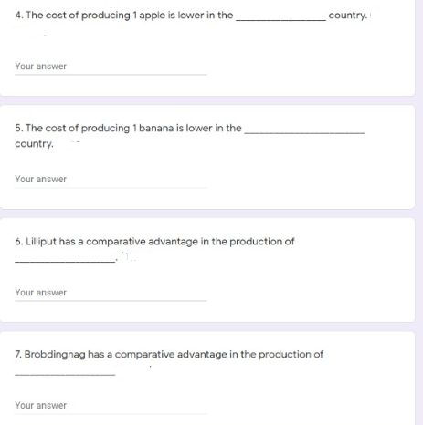 4. The cost of producing 1 apple is lower in the
country.
Your answer
5. The cost of producing 1 banana is lower in the
country.
Your answer
6. Lilliput has a comparative advantage in the production of
Your answer
7. Brobdingnag has a comparative advantage in the production of
Your answer
