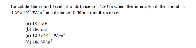 Calculate the sound level at a distance of 4.50 m when the intensity of the sound is
1.00x 10 W/m2 at a distance 0.50 m from the source.
(a) 18.6 dB
(b) 186 dB
(c) 12.3x10 W/m2
(d) 186 W/m
