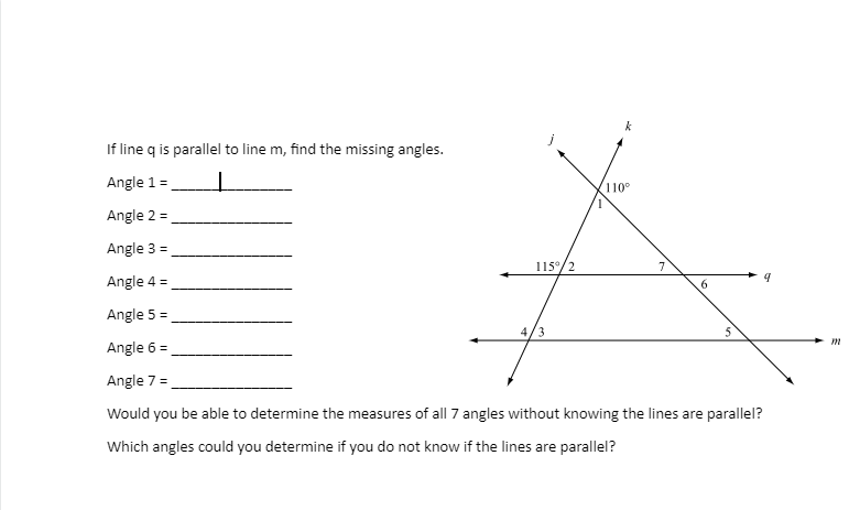 If line q is parallel to line m, find the missing angles.
Angle 1 =
Angle 2 =
Angle 3 =
Angle 4 =
Angle 5 =
Angle 6 =
Angle 7 =
Would you be able to determine the measures of all 7 angles without knowing the lines are parallel?
Which angles could you determine if you do not know if the lines are parallel?
115°/2
k
4/3
110°
7
6
5