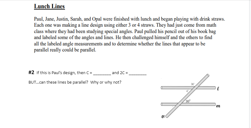 Lunch Lines
Paul, Jane, Justin, Sarah, and Opal were finished with lunch and began playing with drink straws.
Each one was making a line design using either 3 or 4 straws. They had just come from math
class where they had been studying special angles. Paul pulled his pencil out of his book bag
and labeled some of the angles and lines. He then challenged himself and the others to find
all the labeled angle measurements and to determine whether the lines that appear to be
parallel really could be parallel.
#2 If this is Paul's design, then C =
BUT...can these lines be parallel? Why or why not?
and 2C =
2C
#
30°
m