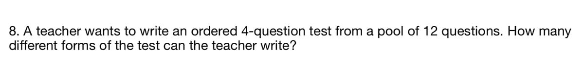 8. A teacher wants to write an ordered 4-question test from a pool of 12 questions. How many
different forms of the test can the teacher write?
