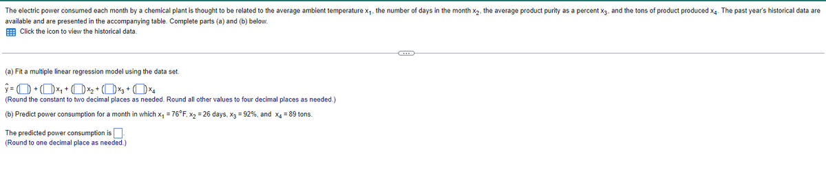 The electric power consumed each month by a chemical plant is thought to be related to the average ambient temperature x₁, the number of days in the month x2, the average product purity as a percent X3, and the tons of product produced x4. The past year's historical data are
available and are presented in the accompanying table. Complete parts (a) and (b) below.
Click the icon to view the historical data.
(a) Fit a multiple linear regression model using the data set.
(Round the constant to two decimal places as needed. Round all other values to four decimal places as needed.)
(b) Predict power consumption for a month in which x₁ = 76°F, x2 = 26 days, x3 = 92%, and x4 = 89 tons.
The predicted power consumption is ☐
(Round to one decimal place as needed.)