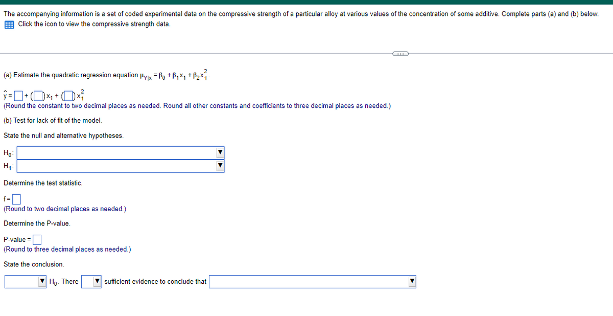 The accompanying information is a set of coded experimental data on the compressive strength of a particular alloy at various values of the concentration of some additive. Complete parts (a) and (b) below.
Click the icon to view the compressive strength data.
(a) Estimate the quadratic regression equation Hyx = Po + B₁₁ +ẞ₂×x.
+
(Round the constant to two decimal places as needed. Round all other constants and coefficients to three decimal places as needed.)
(b) Test for lack of fit of the model.
State the null and alternative hypotheses.
Ho
H₁:
Determine the test statistic.
f=
(Round to two decimal places as needed.)
Determine the P-value.
P-value=
(Round to three decimal places as needed.)
State the conclusion.
Ho. There
sufficient evidence to conclude that