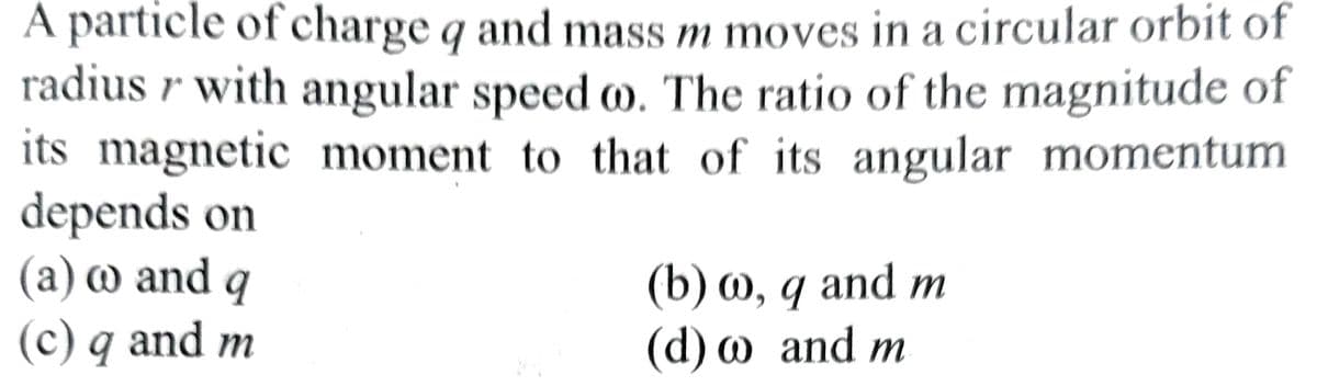 A particle of charge q and mass m moves in a circular orbit of
radius r with angular speed oo. The ratio of the magnitude of
its magnetic moment to that of its angular momentum
depends on
(a) w and q
(c) q and m
(b) w, q and m
(d) w and m