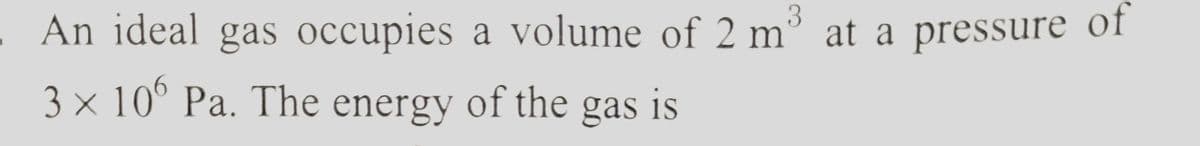 3
An ideal gas occupies a volume of 2 m³ at a pressure of
3 × 106 Pa. The energy of the gas is