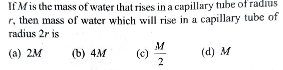 If M is the mass of water that rises in a capillary tube of radius
r, then mass of water which will rise in a capillary tube of
radius 2r is
(a) 2M
(b) 4M
(c)
M
2
(d) M