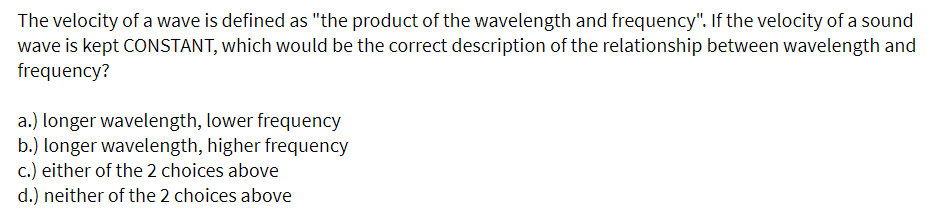 The velocity of a wave is defined as "the product of the wavelength and frequency". If the velocity of a sound
wave is kept CONSTANT, which would be the correct description of the relationship between wavelength and
frequency?
a.) longer wavelength, lower frequency
b.) longer wavelength, higher frequency
c.) either of the 2 choices above
d.) neither of the 2 choices above