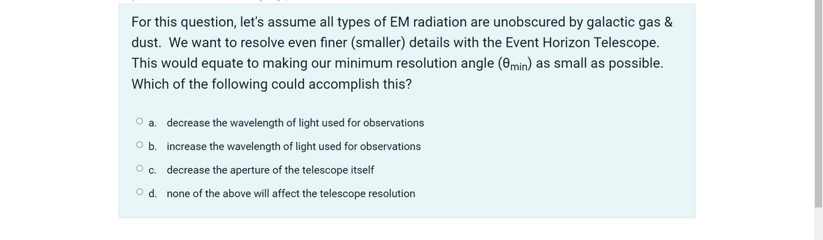 For this question, let's assume all types of EM radiation are unobscured by galactic gas &
dust. We want to resolve even finer (smaller) details with the Event Horizon Telescope.
This would equate to making our minimum resolution angle (0min) as small as possible.
Which of the following could accomplish this?
а.
decrease the wavelength of light used for observations
O b. increase the wavelength of light used for observations
О с.
decrease the aperture of the telescope itself
d.
none of the above will affect the telescope resolution
