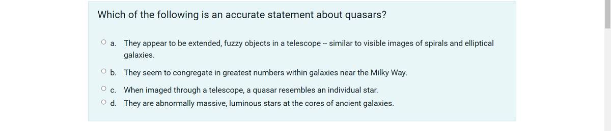 Which of the following is an accurate statement about quasars?
O a. They appear to be extended, fuzzy objects in a telescope - similar to visible images of spirals and elliptical
galaxies.
O b. They seem to congregate in greatest numbers within galaxies near the Milky Way.
O c. When imaged through a telescope, a quasar resembles an individual star.
O d. They are abnormally massive, luminous stars at the cores of ancient galaxies.
