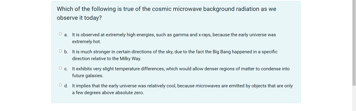 Which of the following is true of the cosmic microwave background radiation as we
observe it today?
It is observed at extremely high energies, such as gamma and x-rays, because the early universe was
а.
extremely hot.
O b. It is much stronger in certain directions of the sky, due to the fact the Big Bang happened in a specific
direction relative to the Milky Way.
It exhibits very slight temperature differences, which would allow denser regions of matter to condense into
future galaxies.
С.
O d. It implies that the early universe was relatively cool, because microwaves are emitted by objects that are only
a few degrees above absolute zero.
