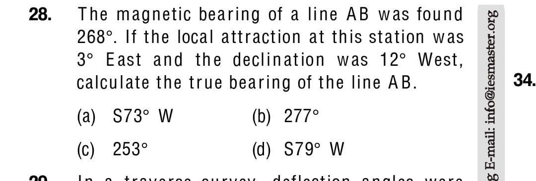 The magnetic bearing of a line AB was found
268°. If the local attraction at this station was
3° East and the declination was 12° West,
calculate the true bearing of the line AB.
28.
34.
(a) S73° W
(b) 277°
(c) 253°
(d) S79° W
In o
+rovor
dofloot
g E-mail: info@iesmaster.org
