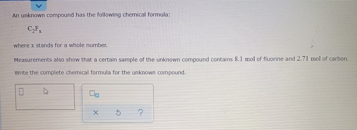 An unknown compound has the following chemical formula:
C,F,
where x stands for a whole number.
Measurements also show that a certain sample of the unknown compound contains 8.1 mol of fluorine and 2.71 mol of carbon.
Write the complete chemical formula for the unknown compound.
