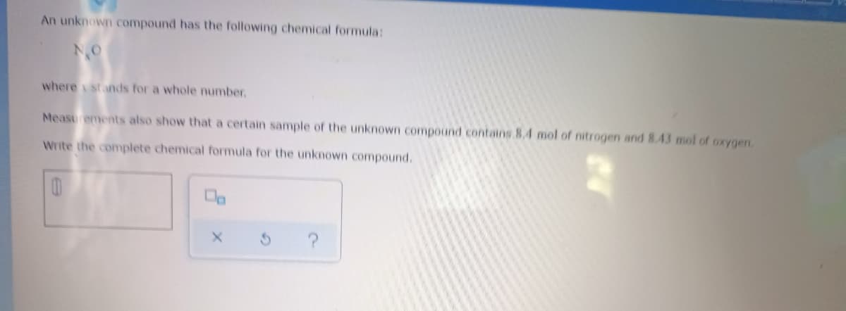 An unknown compound has the following chemical formula:
NO
where stands for a whole number,
Measurements also show that a certain sample of the unknown compound contains 8.4 mol of nitrogen and 8.43 mol of oxygen.
Write the complete chemical formula for the unknown compound.
