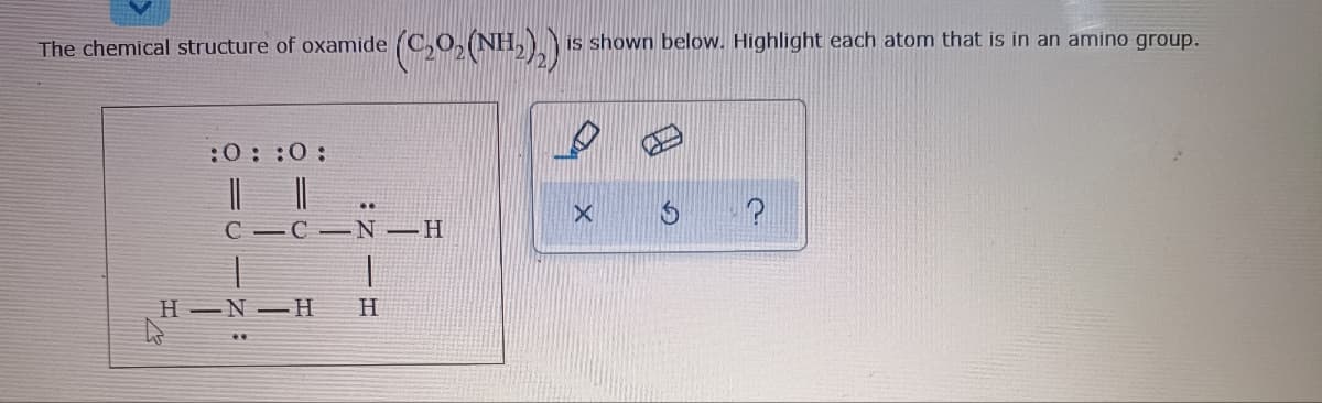 is shown below. Highlight each atom that is in an amino group.
The chemical structure of oxamide
:0: :0:
||||
C -C -N–H
..
H -N –H
H
