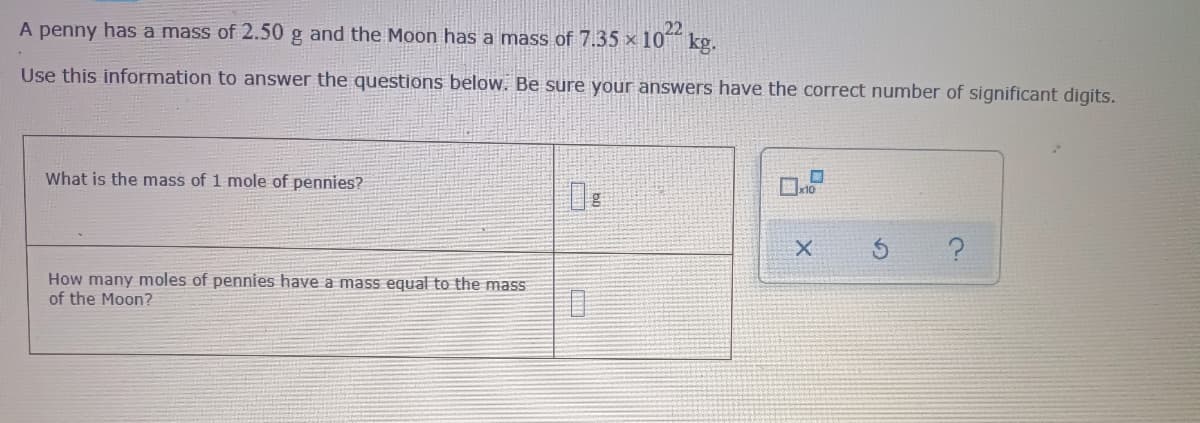 A penny has a mass of 2.50 g and the Moon has a mass of 7.35 x 10 kg.
22
Use this information to answer the questions below. Be sure your answers have the correct number of significant digits.
What is the mass of 1 mole of pennies?
De
How many moles of pennies have a mass equal to the mass
of the Moon?
