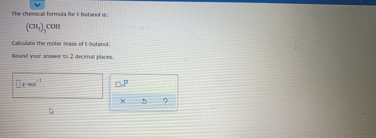 The chemical formula for t-butanol is:
(CH,), COH
СОН
Calculate the molar mass of t-butanol.
Round your answer to 2 decimal places.
-1
g-mol

