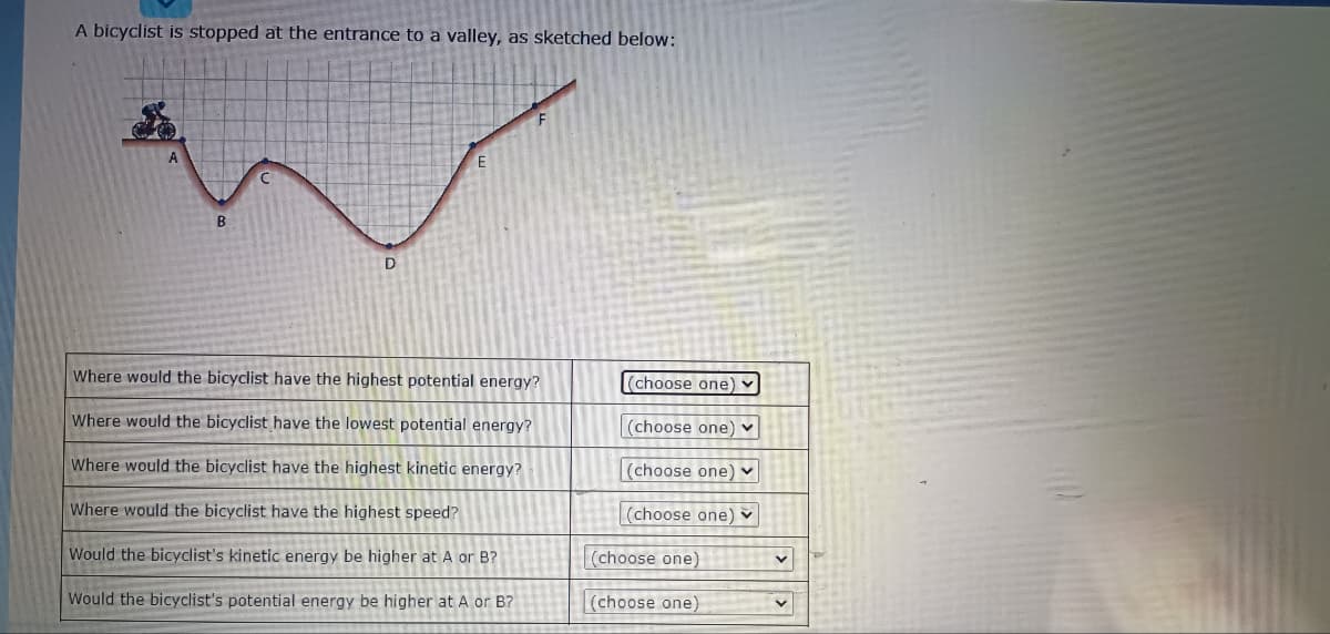 A bicyclist is stopped at the entrance to a valley, as sketched below:
A
B
D
Where would the bicyclist have the highest potential energy?
(choose one) ]
Where would the bicyclist have the lowest potential energy?
(choose one)
Where would the bicyclist have the highest kinetic energy?
(choose one) v
Where would the bicyclist have the highest speed?
(choose one) v
Would the bicyclist's kinetic energy be higher at A or B?
(choose one)
Would the bicyclist's potential energy be higher at A or B?
(choose one)
