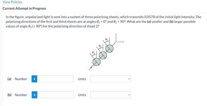 View Policies
Current Attempt in Progress
In the figure, unpolarized light is sent into a system of three polarizing sheets, which transmits 0.0578 of the initial light intensity. The
polarizing directions of the first and third sheets are at angles 8, = 0° and e3 = 90°. What are the (a) smaller and (b) larger possible
values of angle 02 (< 90°) for the polarizing direction of sheet 2?
(a) Number
Units
(b) Number
Units
