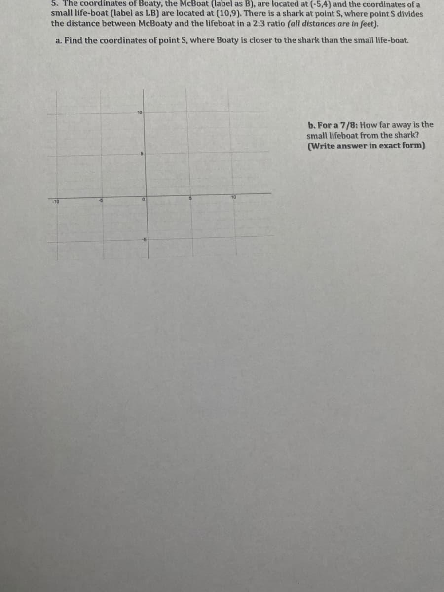 5. The coordinates of Boaty, the McBoat (label as B), are located at (-5,4) and the coordinates of a
small life-boat (label as LB) are located at (10,9). There is a shark at point S, where point S divides
the distance between McBoaty and the lifeboat in a 2:3 ratio (all distances are in feet).
a. Find the coordinates of point S, where Boaty is closer to the shark than the small life-boat.
b. For a 7/8: How far away is the
small lifeboat from the shark?
(Write answer in exact form)
