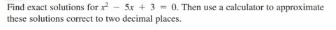 Find exact solutions for x - 5x + 3 = 0. Then use a calculator to approximate
these solutions correct to two decimal places.
