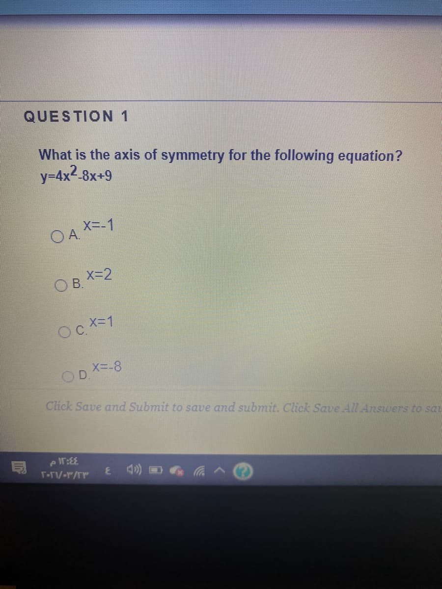 QUESTION1
What is the axis of symmetry for the following equation?
y=4x2-8x+9
OA X-1
X=2
O B
Oc X-1
OD X=-8
Click Save and Submit to save and submit. Click Save All Answers to sa
T-TV-r/rr
4) D
