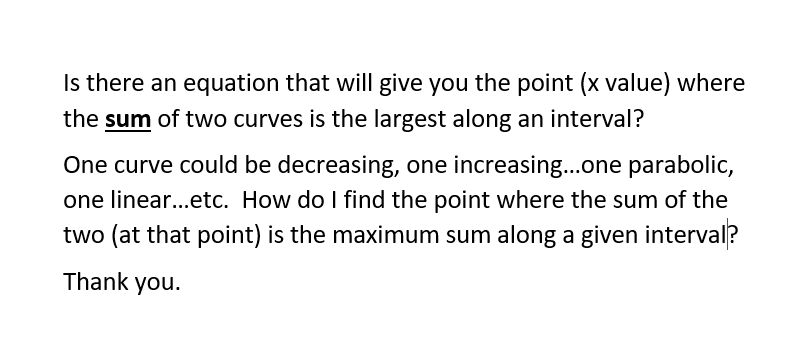 Is there an equation that will give you the point (x value) where
the sum of two curves is the largest along an interval?
One curve could be decreasing, one increasing.one parabolic,
one linear...etc. How do I find the point where the sum of the
two (at that point) is the maximum sum along a given interval?
Thank you.
