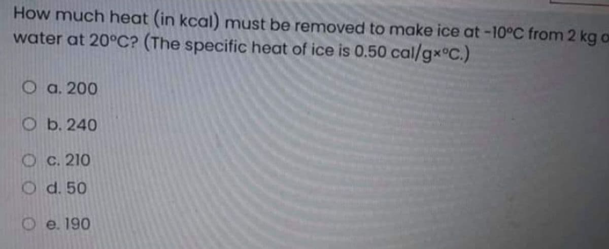 How much heat (in kcal) must be removed to make ice at -10°C from 2 kg o
water at 20°C? (The specific heat of ice is 0.50 cal/gx°C.)
О а.200
O b. 240
О с. 210
O d. 50
O e. 190
