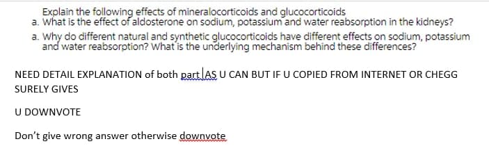 Explain the following effects of mineralocorticoids and glucocorticoids
a. What is the effect of aldosterone on sodium, potassium and water reabsorption in the kidneys?
a. Why do different natural and synthetic glucocorticoids have different effects on sodium, potassium
and water reabsorption? What is the underlying mechanism behind these differences?
NEED DETAIL EXPLANATION of both part lAS U CAN BUT IF U COPIED FROM INTERNET OR CHEGG
SURELY GIVES
U DOWNVOTE
Don't give wrong answer otherwise downvote
