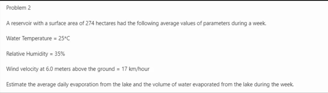 Problem 2
A reservoir with a surface area of 274 hectares had the following average values of parameters during a week.
Water Temperature = 25*C
Relative Humidity = 35%
Wind velocity at 6.0 meters above the ground = 17 km/hour
Estimate the average daily evaporation from the lake and the volume of water evaporated from the lake during the week.