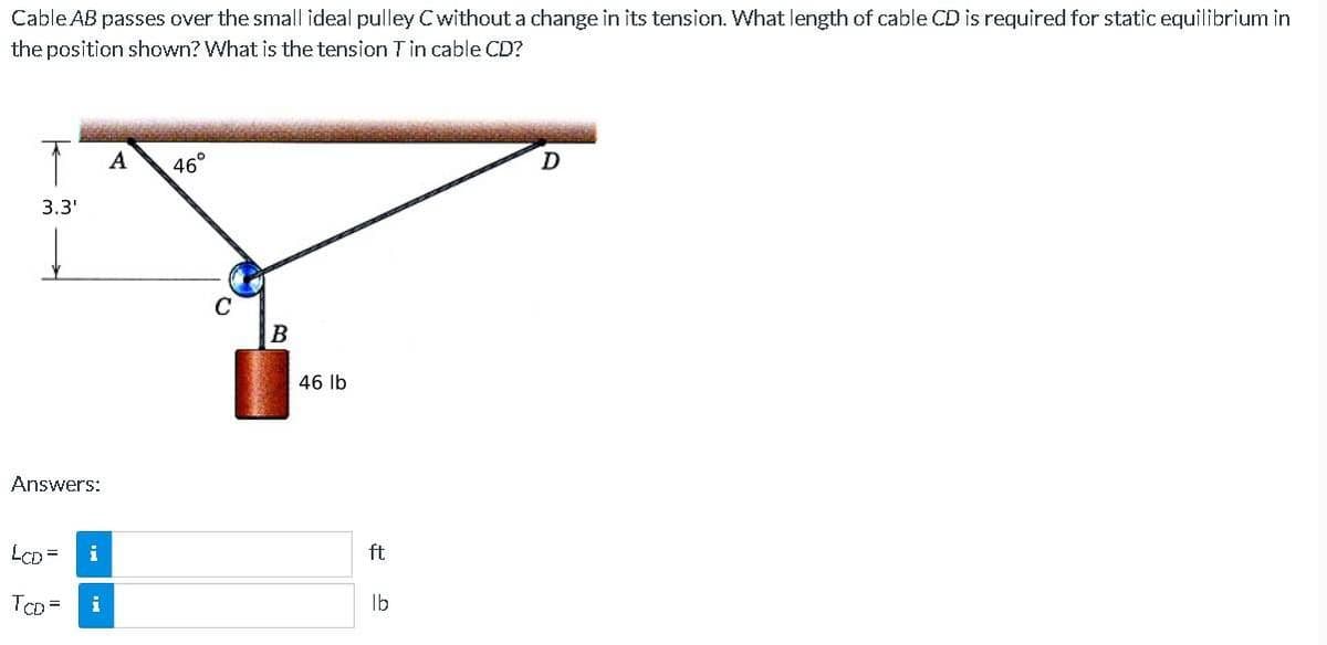 Cable AB passes over the small ideal pulley C without a change in its tension. What length of cable CD is required for static equilibrium in
the position shown? What is the tension T in cable CD?
T
3.3'
Answers:
LCD =
TCD=
i
A
46°
B
46 lb
ft.
lb
D