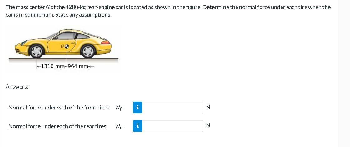 The mass center G of the 1280-kg rear-engine car is located as shown in the figure. Determine the normal force under each tire when the
car is in equilibrium. State any assumptions.
Answers:
-1310 mm-964 mm
Normal force under each of the front tires: Nf=
Normal force under each of the rear tires: N₁ =
i
N
N