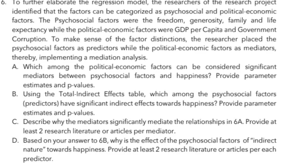 6. To further elaborate the regression model, the researchers of the research project
identified that the factors can be categorized as psychosocial and political-economic
factors. The Psychosocial factors were the freedom, generosity, family and life
expectancy while the political-economic factors were GDP per Capita and Government
Corruption. To make sense of the factor distinctions, the researcher placed the
psychosocial factors as predictors while the political-economic factors as mediators,
thereby, implementing a mediation analysis.
A. Which among the political-economic factors can be considered significant
mediators between psychosocial factors and happiness? Provide parameter
estimates and p-values.
B. Using the Total-Indirect Effects table, which among the psychosocial factors
(predictors) have significant indirect effects towards happiness? Provide parameter
estimates and p-values.
C. Describe why the mediators significantly mediate the relationships in 6A. Provide at
least 2 research literature or articles per mediator.
D. Based on your answer to 6B, why is the effect of the psychosocial factors of "indirect
nature" towards happiness. Provide at least 2 research literature or articles per each
predictor.