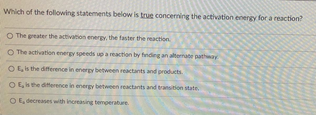 Which of the following statements below is true concerning the activation energy for a reaction?
O The greater the activation energy, the faster the reaction.
The activation energy speeds up a reaction by finding an alternate pathway.
E, is the difference in energy between reactants and products.
O E, is the difference in energy between reactants and transition state.
Ea decreases with increasing temperature.
