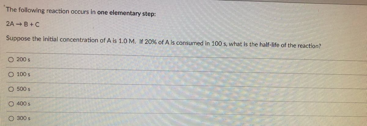 The following reaction occurs in one elementary step:
2A B+C
Suppose the initial concentration of A is 1.0 M. If 20% of A is consumed in 100 s, what is the half-life of the reaction?
O 200 s
O 100 s
O 500 s
O 400 s
300 s
