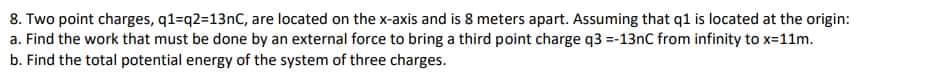 8. Two point charges, q1=q2=13nC, are located on the x-axis and is 8 meters apart. Assuming that q1 is located at the origin:
a. Find the work that must be done by an external force to bring a third point charge q3 =-13nC from infinity to x=11m.
b. Find the total potential energy of the system of three charges.
