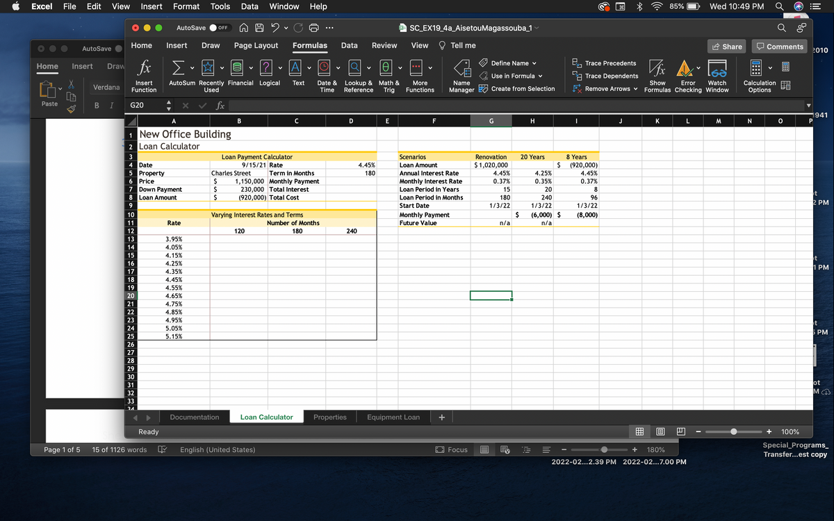 Excel
File
Edit View
Insert
Format
Tools
Data
Window
Help
85%
Wed 10:49 PM
O SC EX19_4a_AisetouMagassouba_1
AutoSave
OFF
Home
Insert
Draw
Page Layout
Formulas
Data
Review
View
O Tell me
Share
Comments
AutoSave
2010
fx
Define Name v
B, Trace Precedents
Home
Insert
Draw
?
A
...
Use in Formula v
L1 Trace Dependents
Lookup & Math &
Reference
Watch
AutoSum Recently Financial Logical
Used
Date &
Time
More
Functions
Insert
Text
Name
Show
Error
Calculation
Verdana
Function
Trig
Manager
Create from Selection
Remove Arrows v
Formulas Checking Window
Options
fx
Paste
В
G20
1941
P
A
В
C
E
F
G
H
J
K
M.
N
1 New Office Building
2 Loan Calculator
3
Loan Payment Calculator
Scenarios
Renovation
20 Years
8 Years
Loan Amount
$ 1,020,000
4 Date
5 Property
6 Price
7 Down Payment
8 Loan Amount
9/15/21 Rate
4.45%
$
(920,000)
4.45%
Charles Street
Term in Months
180
Annual Interest Rate
4.45%
4.25%
24
$
$
1,150,000 Monthly Payment
230,000 Total Interest
(920,000) Total Cost
Monthly Interest Rate
Loan Period in Years
0.37%
0.35%
0.37%
15
20
8
t
Loan Period in Months
180
240
96
2 PM
Start Date
1/3/22
1/3/22
1/3/22
10
Varying Interest Rates and Terms
Monthly Payment
$
(6,000) $
(8,000)
11
Rate
Number of Months
Future Value
n/a
n/a
12
120
180
240
13
3.95%
14
4.05%
15
4.15%
t
16
4.25%
1 PM
17
4.35%
18
4.45%
19
4.55%
20
4.65%
21
4.75%
22
4.85%
23
4.95%
t
24
5.05%
5 PM
25
5.15%
26
27
28
29
30
ot
М
31
32
33
34.
Documentation
Loan Calculator
Properties
Equipment Loan
Ready
曲
+
100%
Special_Programs_
Transfer...est copy
Page 1 of 5
15 of 1126 words
English (United States)
Focus
+
180%
2022-02...2.39 PM 2022-02...7.00 PM
!
