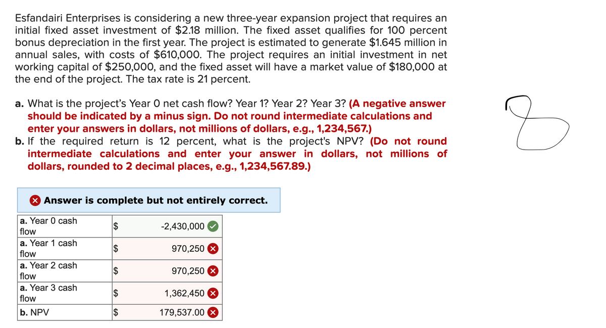 Esfandairi Enterprises is considering a new three-year expansion project that requires an
initial fixed asset investment of $2.18 million. The fixed asset qualifies for 100 percent
bonus depreciation in the first year. The project is estimated to generate $1.645 million in
annual sales, with costs of $610,000. The project requires an initial investment in net
working capital of $250,000, and the fixed asset will have a market value of $180,000 at
the end of the project. The tax rate is 21 percent.
a. What is the project's Year O net cash flow? Year 1? Year 2? Year 3? (A negative answer
should be indicated by a minus sign. Do not round intermediate calculations and
enter your answers in dollars, not millions of dollars, e.g., 1,234,567.)
b. If the required return is 12 percent, what is the project's NPV? (Do not round
intermediate calculations and enter your answer in dollars, not millions of
dollars, rounded to 2 decimal places, e.g., 1,234,567.89.)
× Answer is complete but not entirely correct.
Z
a. Year 0 cash
flow
a. Year 1 cash
flow
a. Year 2 cash
flow
a. Year 3 cash
flow
b. NPV
$
EA
-2,430,000
EA
$
970,250
EA
EA
$
970,250
$
1,362,450 x
$
179,537.00 X
