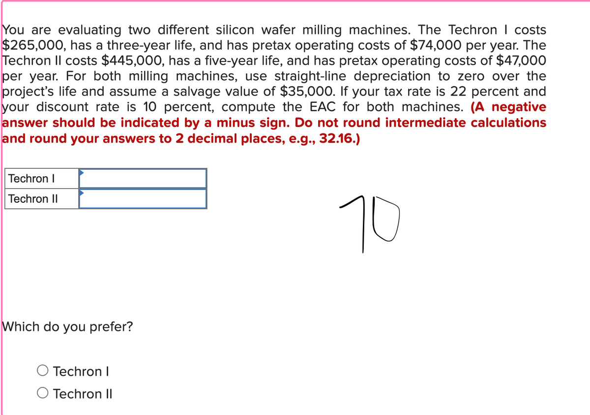 You are evaluating two different silicon wafer milling machines. The Techron | costs
$265,000, has a three-year life, and has pretax operating costs of $74,000 per year. The
Techron II costs $445,000, has a five-year life, and has pretax operating costs of $47,000
per year. For both milling machines, use straight-line depreciation to zero over the
project's life and assume a salvage value of $35,000. If your tax rate is 22 percent and
your discount rate is 10 percent, compute the EAC for both machines. (A negative
answer should be indicated by a minus sign. Do not round intermediate calculations
and round your answers to 2 decimal places, e.g., 32.16.)
Techron I
Techron II
Which do you prefer?
Techron I
Techron II
70