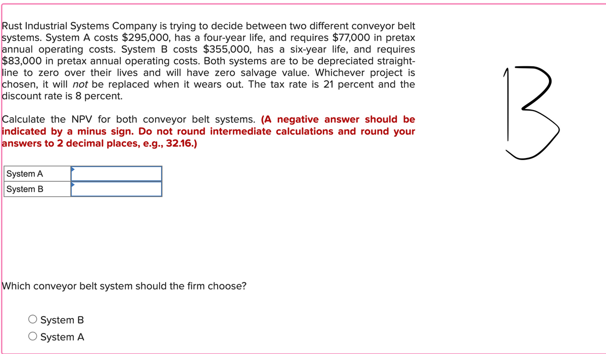 Rust Industrial Systems Company is trying to decide between two different conveyor belt
systems. System A costs $295,000, has a four-year life, and requires $77,000 in pretax
annual operating costs. System B costs $355,000, has a six-year life, and requires
$83,000 in pretax annual operating costs. Both systems are to be depreciated straight-
line to zero over their lives and will have zero salvage value. Whichever project is
chosen, it will not be replaced when it wears out. The tax rate is 21 percent and the
discount rate is 8 percent.
Calculate the NPV for both conveyor belt systems. (A negative answer should be
indicated by a minus sign. Do not round intermediate calculations and round your
answers to 2 decimal places, e.g., 32.16.)
System A
System B
B
Which conveyor belt system should the firm choose?
System B
System A