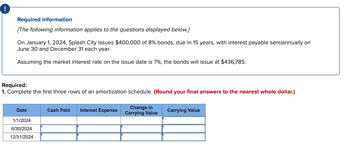 !
Required information
[The following information applies to the questions displayed below.]
On January 1, 2024, Splash City issues $400,000 of 8% bonds, due in 15 years, with interest payable semiannually on
June 30 and December 31 each year.
Assuming the market interest rate on the issue date is 7%, the bonds will issue at $436,785.
Required:
1. Complete the first three rows of an amortization schedule. (Round your final answers to the nearest whole dollar.)
Change in
Carrying Value
Date
Cash Paid
Interest Expense
Carrying Value
1/1/2024
6/30/2024
12/31/2024
