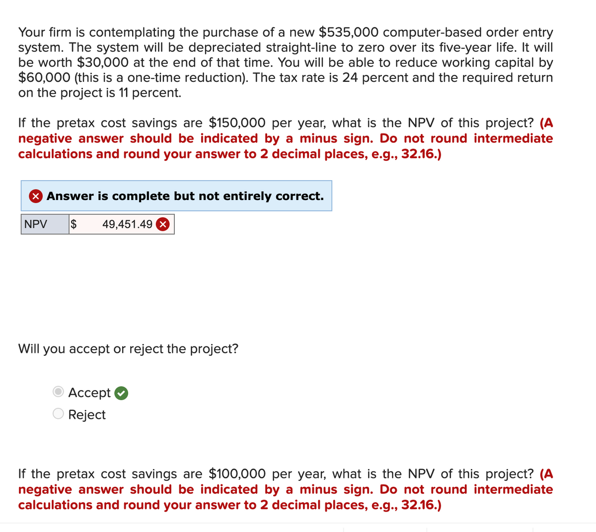 Your firm is contemplating the purchase of a new $535,000 computer-based order entry
system. The system will be depreciated straight-line to zero over its five-year life. It will
be worth $30,000 at the end of that time. You will be able to reduce working capital by
$60,000 (this is a one-time reduction). The tax rate is 24 percent and the required return
on the project is 11 percent.
If the pretax cost savings are $150,000 per year, what is the NPV of this project? (A
negative answer should be indicated by a minus sign. Do not round intermediate
calculations and round your answer to 2 decimal places, e.g., 32.16.)
× Answer is complete but not entirely correct.
NPV $
49,451.49 x
Will you accept or reject the project?
Accept
Reject
If the pretax cost savings are $100,000 per year, what is the NPV of this project? (A
negative answer should be indicated by a minus sign. Do not round intermediate
calculations and round your answer to 2 decimal places, e.g., 32.16.)