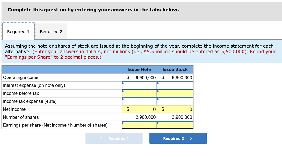 Complete this question by entering your answers in the tabs below.
Required 1
Required 2
Assuming the note or shares of stock are issued at the beginning of the year, complete the income statement for each
alternative. (Enter your answers in dollars, not millions (i.e., $5.5 million should be entered as 5,500,000). Round your
"Earnings per Share" to 2 decimal places.)
Issue Note
Issue Stock
Operating income
$
9,900,000
$
9,900,000
Interest expense (on note only)
Income before tax
Income tax expense (40%)
Net income
$
Number of shares
2,900,000
3,900,000
Earnings per share (Net income / Number of shares)
Required 1
Required 2
