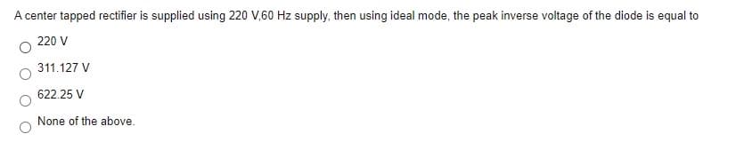 A center tapped rectifier is supplied using 220 V,60 Hz supply, then using ideal mode, the peak inverse voltage of the diode is equal to
220 V
311.127 V
622.25 V
None of the above.
