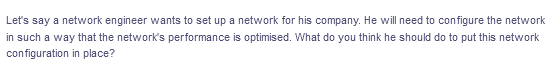 Let's say a network engineer wants to set up a network for his company. He will need to configure the network
in such a way that the network's performance is optimised. What do you think he should do to put this network
configuration in place?
