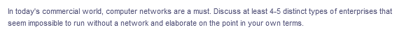 In today's commercial world, computer networks are a must. Discuss at least 4-5 distinct types of enterprises that
seem impossible to run without a network and elaborate on the point in your own terms.
