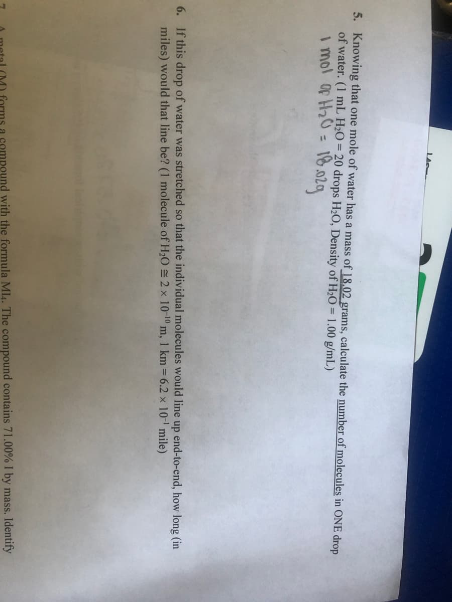 5. Knowing that one mole of water has a mass of 18,02 grams, calculate the number of molecules in ONE drop
of water. (1 mL H2O = 20 drops H2O, Density of H2O = 1.00 g/mL)
i mol of H20 = 18.029
%3D
6. If this drop of water was stretched so that the individual molecules would line up end-to-end, how long (in
miles) would that line be? (1 molecule of H2O = 2 x 10-10 m, 1 km 6.2 x 10- mile)
ompound with the formula MI4. The compound contains 71.00% I by mass. Identify

