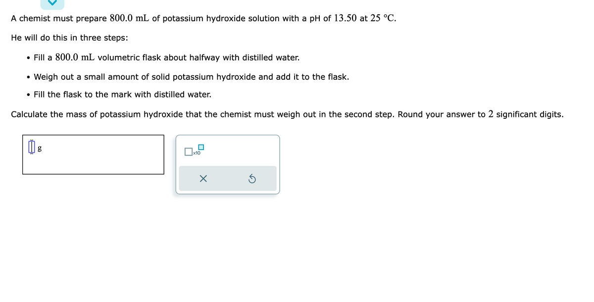 A chemist must prepare 800.0 mL of potassium hydroxide solution with a pH of 13.50 at 25 °C.
He will do this in three steps:
• Fill a 800.0 mL volumetric flask about halfway with distilled water.
• Weigh out a small amount of solid potassium hydroxide and add it to the flask.
• Fill the flask to the mark with distilled water.
Calculate the mass of potassium hydroxide that the chemist must weigh out in the second step. Round your answer to 2 significant digits.
18
x10
×