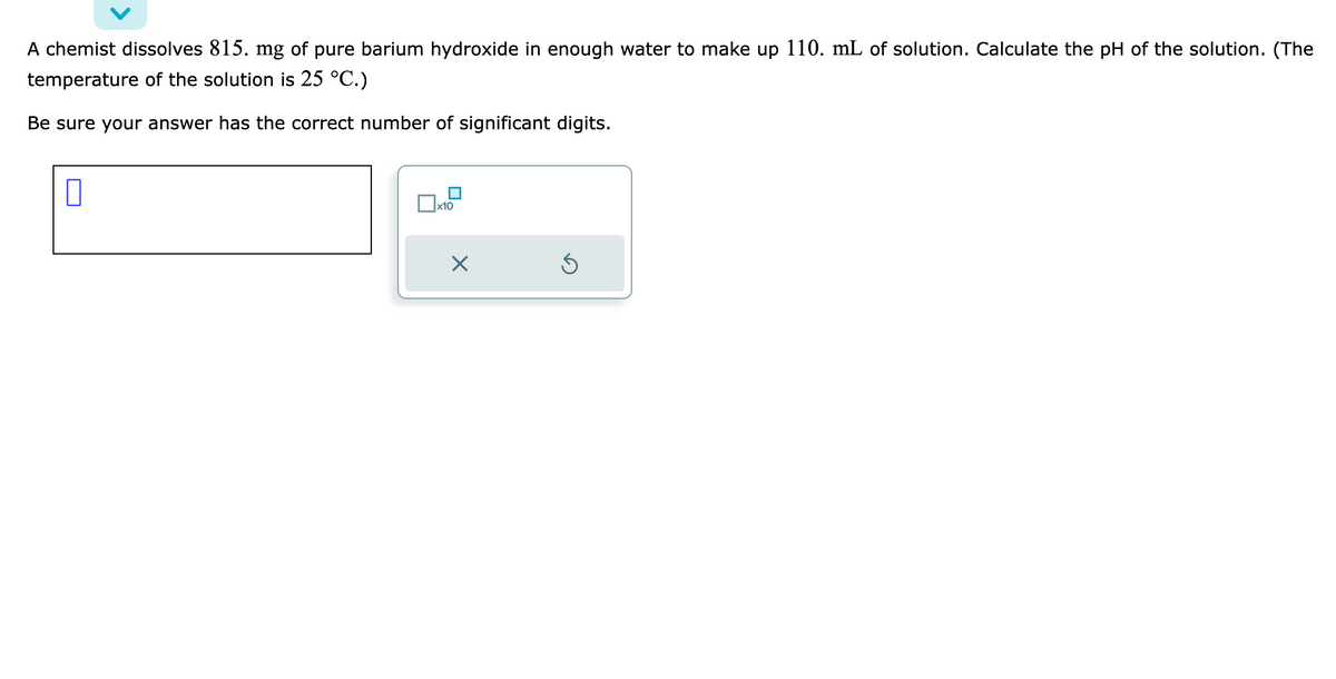 A chemist dissolves 815. mg of pure barium hydroxide in enough water to make up 110. mL of solution. Calculate the pH of the solution. (The
temperature of the solution is 25 °C.)
Be sure your answer has the correct number of significant digits.
0
x10
×